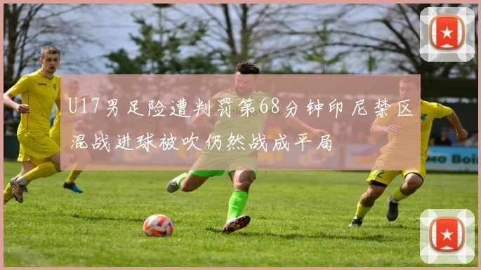 U17男足险遭判罚第68分钟印尼禁区混战进球被吹仍然战成平局