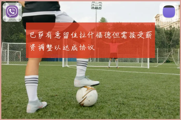 巴萨有意留住拉什福德但需接受薪资调整以达成协议
