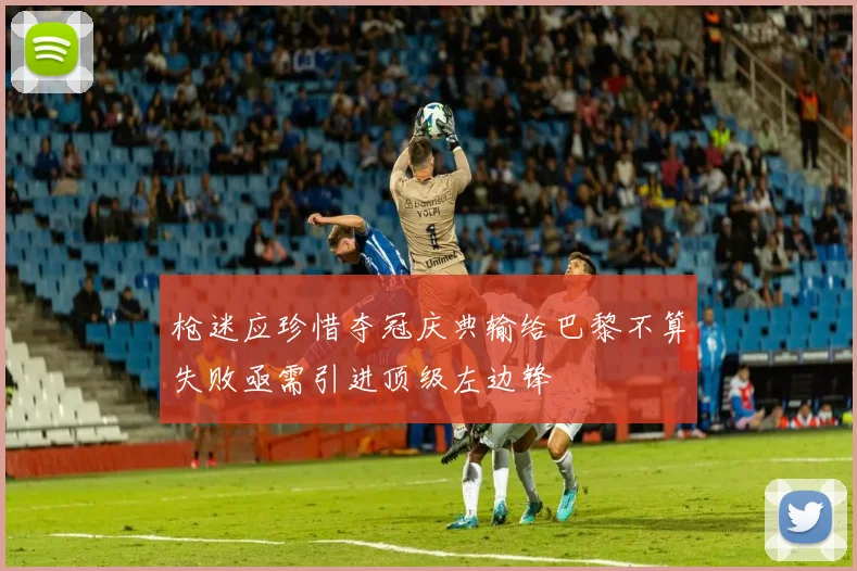 枪迷应珍惜夺冠庆典输给巴黎不算失败亟需引进顶级左边锋