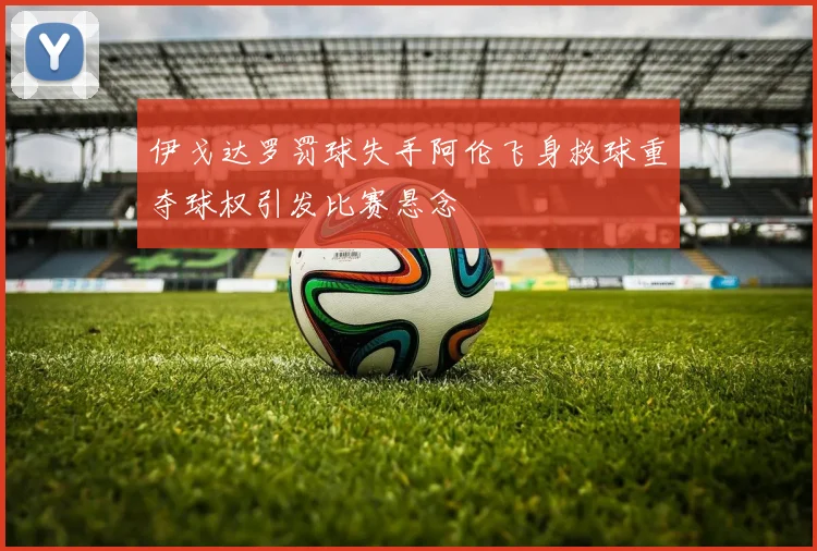 伊戈达罗罚球失手阿伦飞身救球重夺球权引发比赛悬念