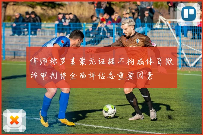 律师称罗基案无证据不构成体育欺诈审判将全面评估各重要因素