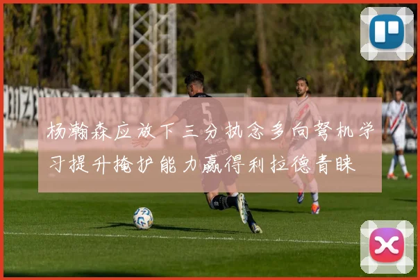 杨瀚森应放下三分执念多向弩机学习提升掩护能力赢得利拉德青睐