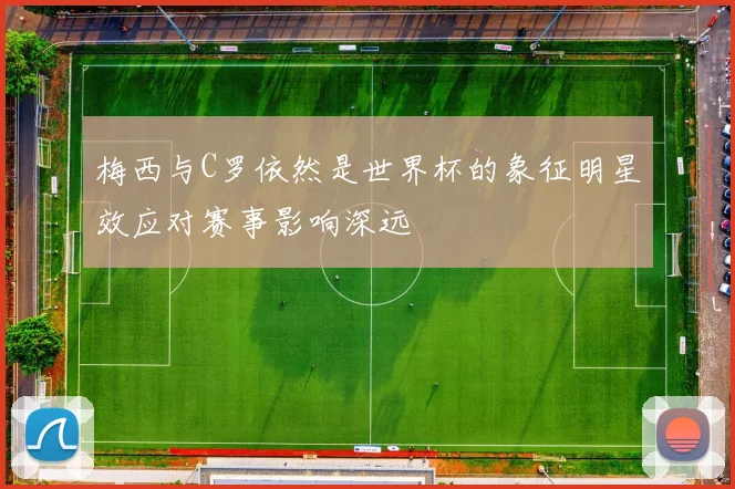 梅西与C罗依然是世界杯的象征明星效应对赛事影响深远