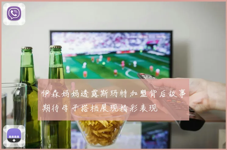 伊森妈妈透露斯玛特加盟背后故事期待母子搭档展现精彩表现