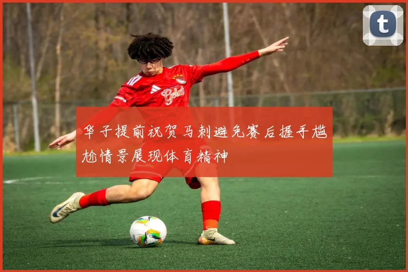 华子提前祝贺马刺避免赛后握手尴尬情景展现体育精神