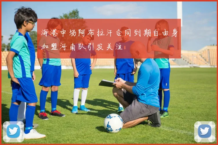 海港中场阿布拉汗合同到期自由身加盟河南队引发关注