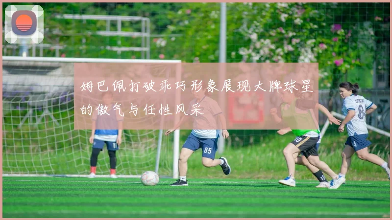 姆巴佩打破乖巧形象展现大牌球星的傲气与任性风采