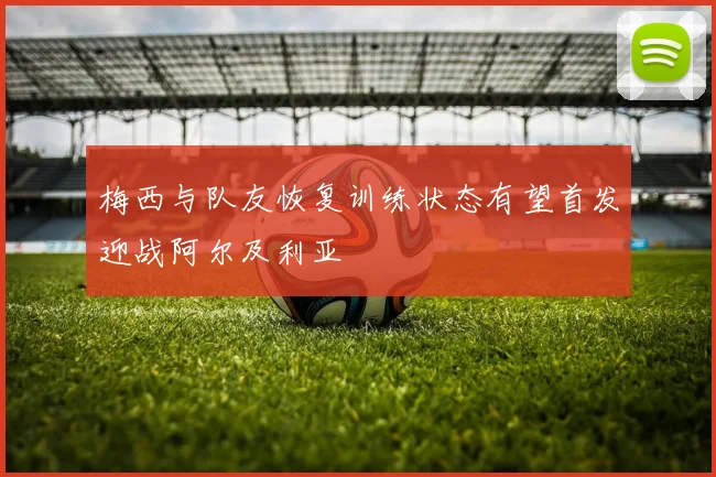 梅西与队友恢复训练状态有望首发迎战阿尔及利亚