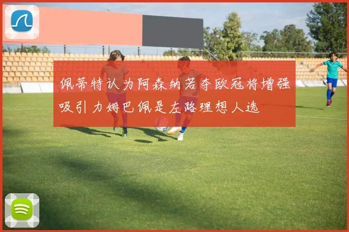 佩蒂特认为阿森纳若夺欧冠将增强吸引力姆巴佩是左路理想人选