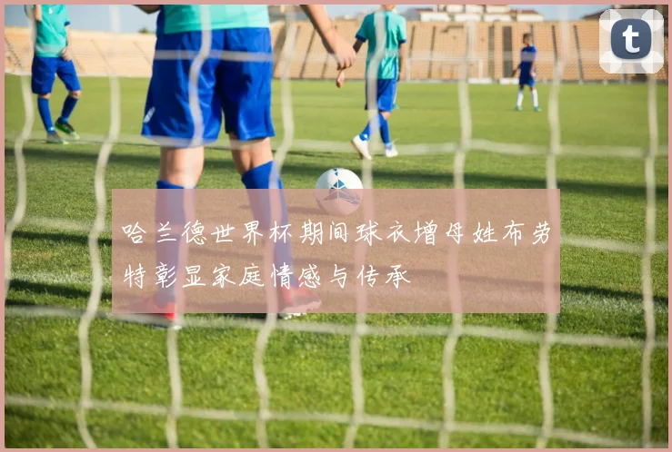 哈兰德世界杯期间球衣增母姓布劳特彰显家庭情感与传承