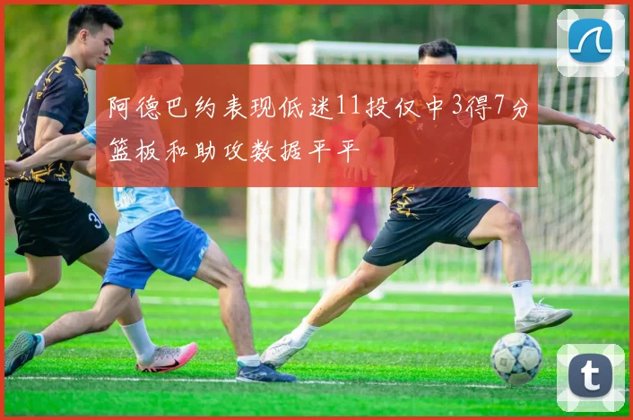 阿德巴约表现低迷11投仅中3得7分篮板和助攻数据平平